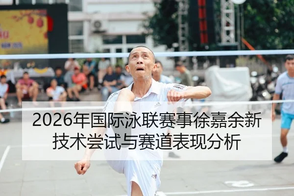 2026年国际泳联赛事徐嘉余新技术尝试与赛道表现分析