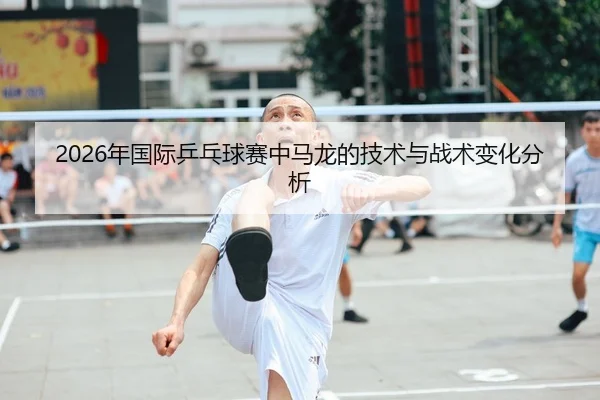 2026年国际乒乓球赛中马龙的技术与战术变化分析