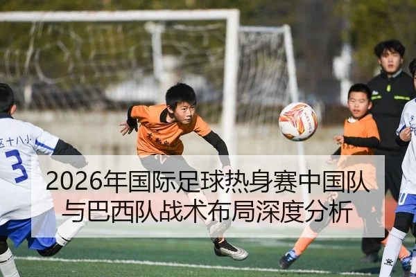 2026年国际足球热身赛中国队与巴西队战术布局深度分析