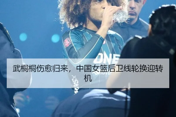 武桐桐伤愈归来，中国女篮后卫线轮换迎转机