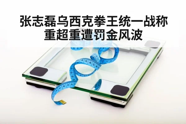 张志磊乌西克拳王统一战称重超重遭罚金风波